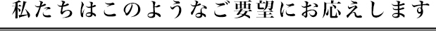 私たちはこのようなご要望にお応えします